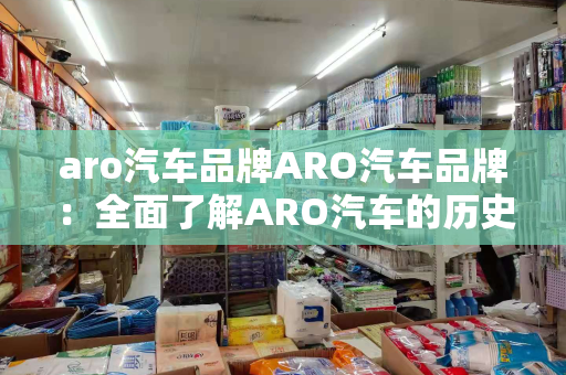 aro汽车品牌ARO汽车品牌：全面了解ARO汽车的历史、特点和市场表现