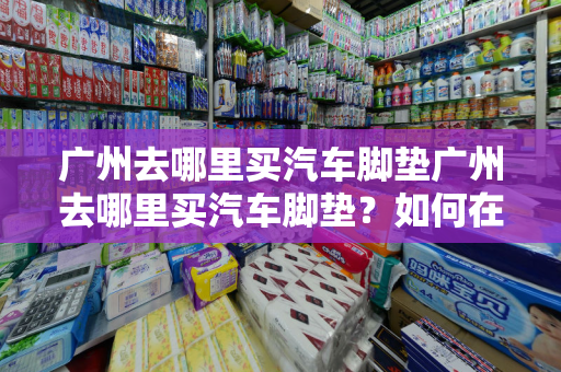 广州去哪里买汽车脚垫广州去哪里买汽车脚垫？如何在广州购买便宜的汽车脚垫？