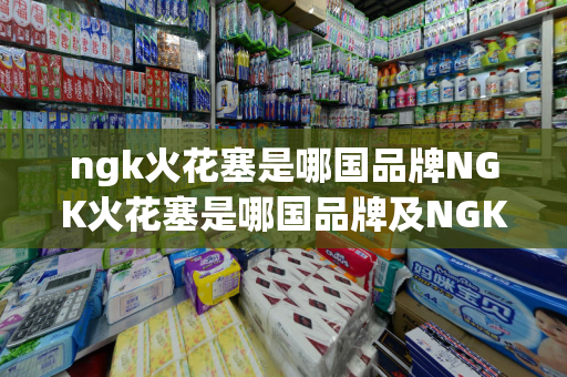 ngk火花塞是哪国品牌NGK火花塞是哪国品牌及NGK火花塞是哪个国家的