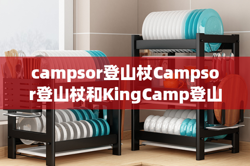 campsor登山杖Campsor登山杖和KingCamp登山杖：选择最适合您的登山伴侣